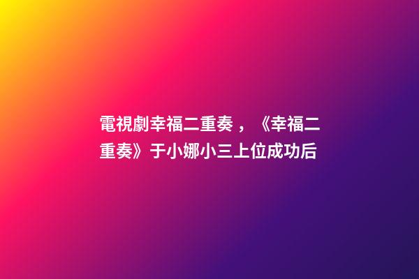 電視劇幸福二重奏，《幸福二重奏》于小娜小三上位成功后-第1張-觀點-玄機派